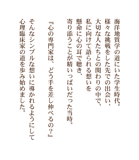 海洋地質学の道にいた学生時代 様々な挑戦をした先での出会い 大切な人たちとの関わりの中で 私に向けて語られる想いを 懸命に心の耳で聴き 寄り添うことが精いっぱいだった当時 心の専門家は どう手を差し伸べるの そんなシンプルな想いに導かれるようにして 心理臨床家の道を歩み始めました